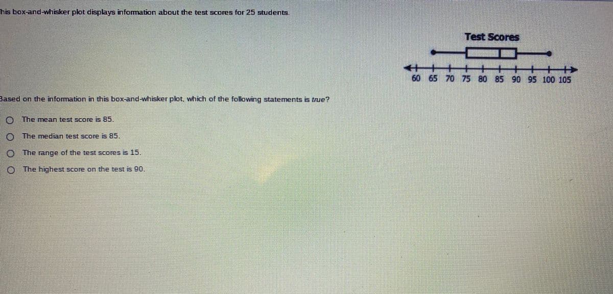 his box-and-whisker plot displays information about the test scores for 25 students.
Test Scores
++
60 65 70 75 80 85 90 95 100 105
Based on the nformation in this box-and-whisker plot, which of the folowing statements is true?
O The mean test score is 85.
O The median test Score is 85.
O The rainge of the test scoresis 15.
O The hghest score on the test is 90.
