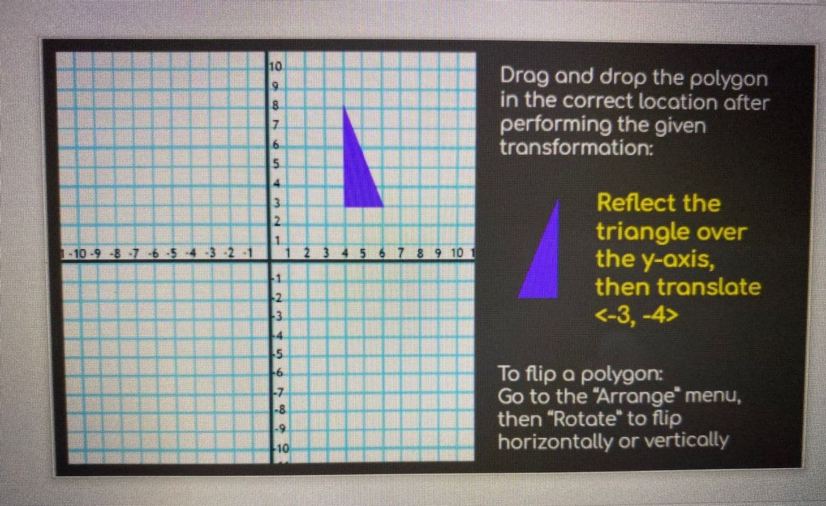 10
Drag and drop the polygon
in the correct location after
performing the given
transformation:
Reflect the
triangle over
the y-axis,
then translate
-23 45 67 8 9 10
12
<-3,-4>
To flip a polygon:
Go to the "Arrange" menu,
then "Rotate" to flip
horizontally or vertically
9.
-7
-8
10
