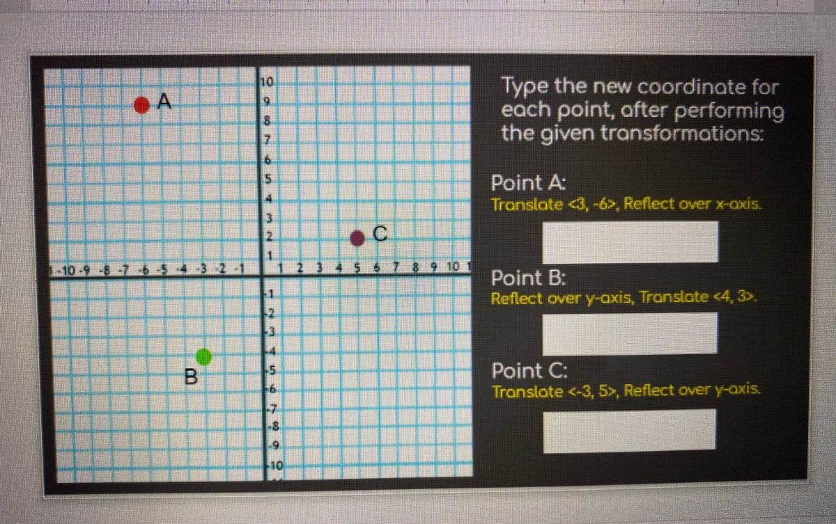 Type the new coordinate for
each point, after performing
the given troansformations:
6.
8.
Point A:
Translate <3,-6>, Reflect over x-oxis.
C.
1-10- -8 -7 654-3-2-1
2345 6789 10
Point B:
Reflect over y-axis, Translate <4, 3>.
Point C:
Tronslate <-3, 5>, Reflect over y-axis.
-7
8.
10
