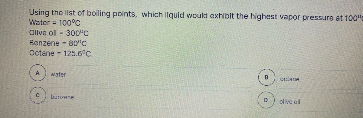 Using the list of boiling points, which liquid would exhibit the highest vapor pressure at 100°0
Water = 100°C
Olive oil = 300°C
Benzene = 80°C
Octane = 125.6°C
water
B.
octane
C.
benzene
D.
olive ol
