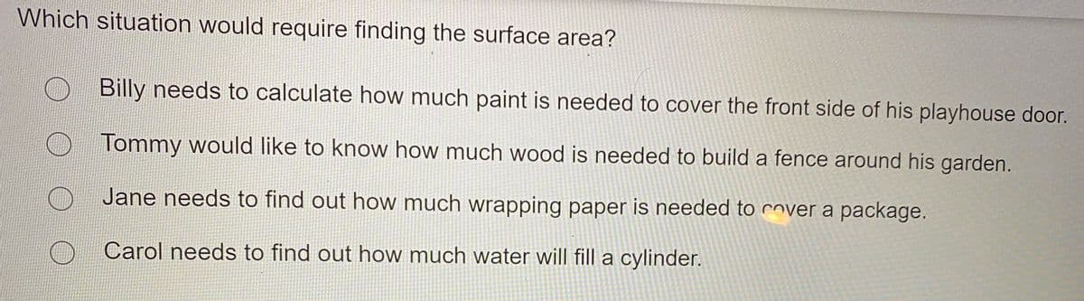 Which situation would require finding the surface area?
Billy needs to calculate how much paint is needed to cover the front side of his playhouse door.
Tommy would like to know how much wood is needed to build a fence around his garden.
Jane needs to find out how much wrapping paper is needed to cover a package.
Carol needs to find out how much water will fill a cylinder.
