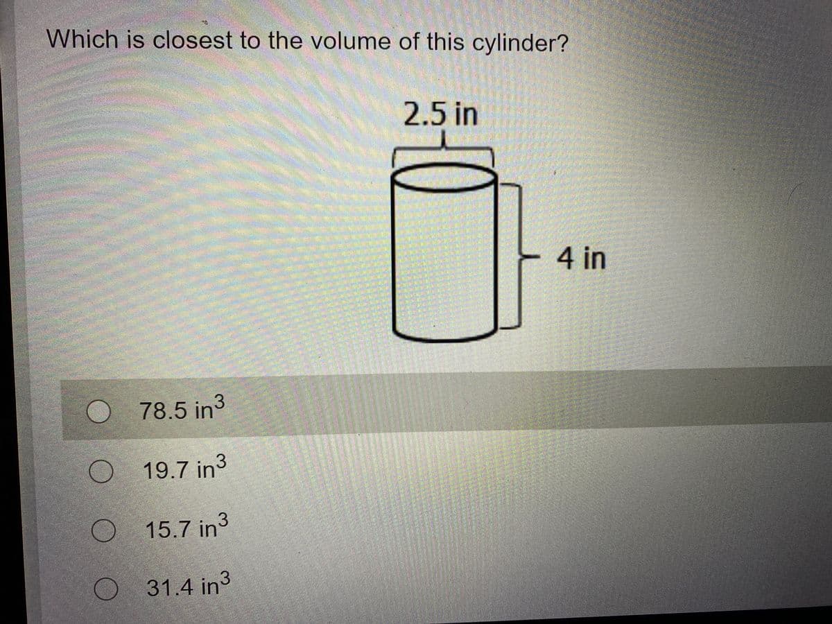 Which is closest to the volume of this cylinder?
2.5 in
4 in
78.5in3
O 19.7 in3
O 15.7 in3
O 31.4 in3
