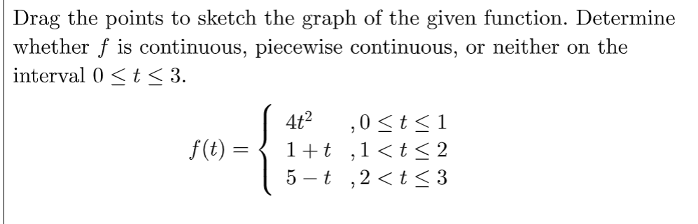 Drag the points to sketch the graph of the given function. Determine
whether f is continuous, piecewise continuous, or neither on the
interval 0≤ t ≤ 3.
f(t)
=
4t²
1+t
,0 ≤t≤1
2
1 < t <2
5-t,2<t≤3