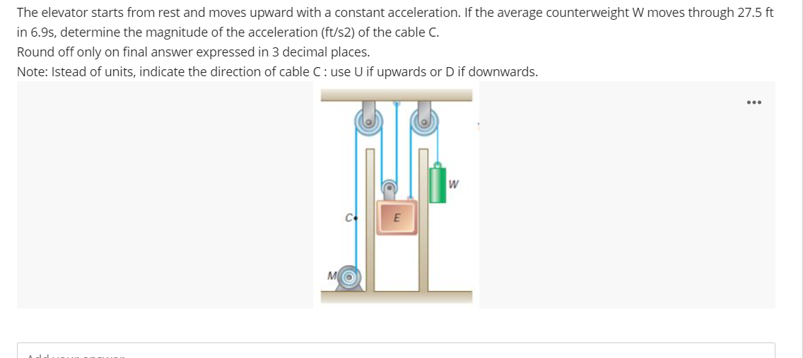 The elevator starts from rest and moves upward with a constant acceleration. If the average counterweight W moves through 27.5 ft
in 6.9s, determine the magnitude of the acceleration (ft/s2) of the cable C.
Round off only on final answer expressed in 3 decimal places.
Note: Istead of units, indicate the direction of cable C: use U if upwards or D if downwards.
C+
E
W