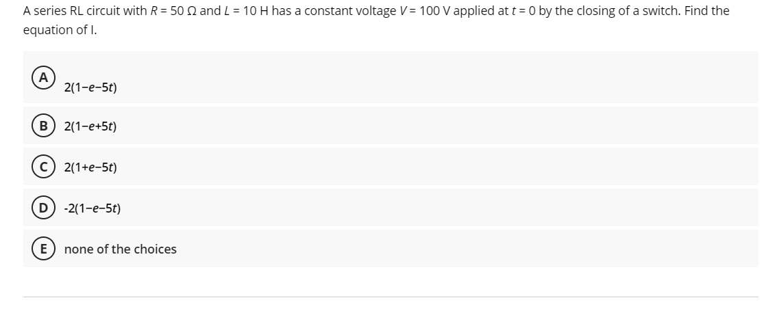 A series RL circuit with R = 50 2 and L = 10 H has a constant voltage V = 100 V applied at t = 0 by the closing of a switch. Find the
equation of I.
A
2(1-e-5t)
B) 2(1-e+5t)
E
2(1+e-5t)
D) -2(1-e-5t)
none of the choices