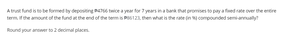 A trust fund is to be formed by depositing #4766 twice a year for 7 years in a bank that promises to pay a fixed rate over the entire
term. If the amount of the fund at the end of the term is #86123, then what is the rate (in %) compounded semi-annually?
Round your answer to 2 decimal places.