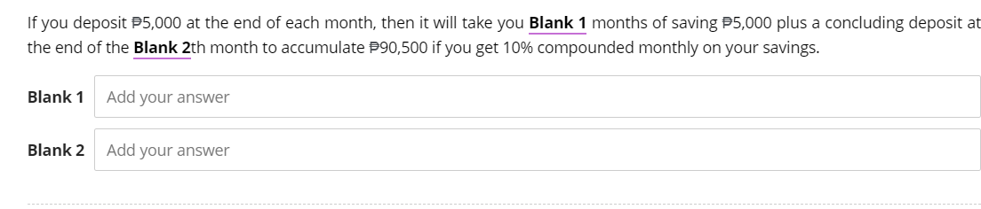 If you deposit $5,000 at the end of each month, then it will take you Blank 1 months of saving $5,000 plus a concluding deposit at
the end of the Blank 2th month to accumulate $90,500 if you get 10% compounded monthly on your savings.
Blank 1
Blank 2
Add your answer
Add your answer