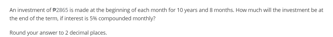 An investment of $2865 is made at the beginning of each month for 10 years and 8 months. How much will the investment be at
the end of the term, if interest is 5% compounded monthly?
Round your answer to 2 decimal places.