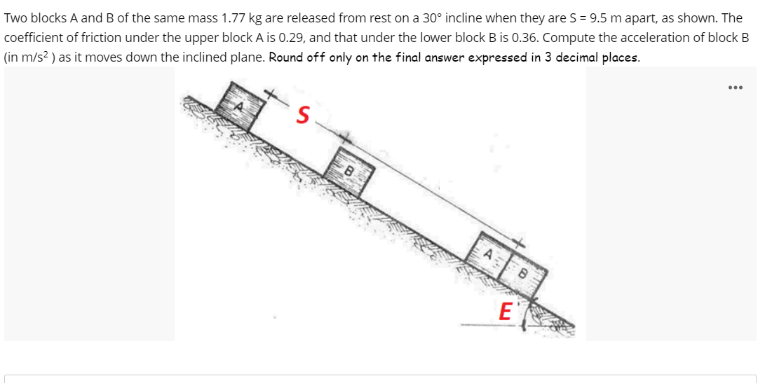 Two blocks A and B of the same mass 1.77 kg are released from rest on a 30° incline when they are S = 9.5 m apart, as shown. The
coefficient of friction under the upper block A is 0.29, and that under the lower block B is 0.36. Compute the acceleration of block B
(in m/s² ) as it moves down the inclined plane. Round off only on the final answer expressed in 3 decimal places.
3
B
E
8
...