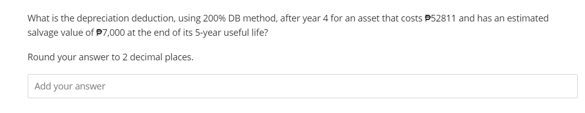 What is the depreciation deduction, using 200% DB method, after year 4 for an asset that costs #52811 and has an estimated
salvage value of $7,000 at the end of its 5-year useful life?
Round your answer to 2 decimal places.
Add your answer