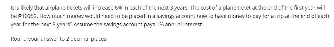 It is likely that airplane tickets will increase 6% in each of the next 3 years. The cost of a plane ticket at the end of the first year will
be $10952. How much money would need to be placed in a savings account now to have money to pay for a trip at the end of each
year for the next 3 years? Assume the savings account pays 1% annual interest.
Round your answer to 2 decimal places.