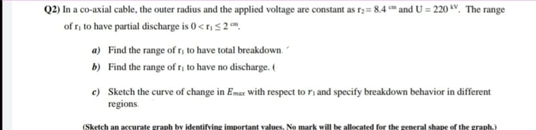 Q2) In a co-axial cable, the outer radius and the applied voltage are constant as r2= 8.4 cm and U = 220 kV. The range
of ri to have partial discharge is 0<$2 cm.
a) Find the range of r to have total breakdown.
b) Find the range of ri to have no discharge. (
c) Sketch the curve of change in Emax with respect to ri and specify breakdown behavior in different
regions.
(Sketch an accurate graph by identifving important values. No mark will be allocated for the general shape of the graph.)
