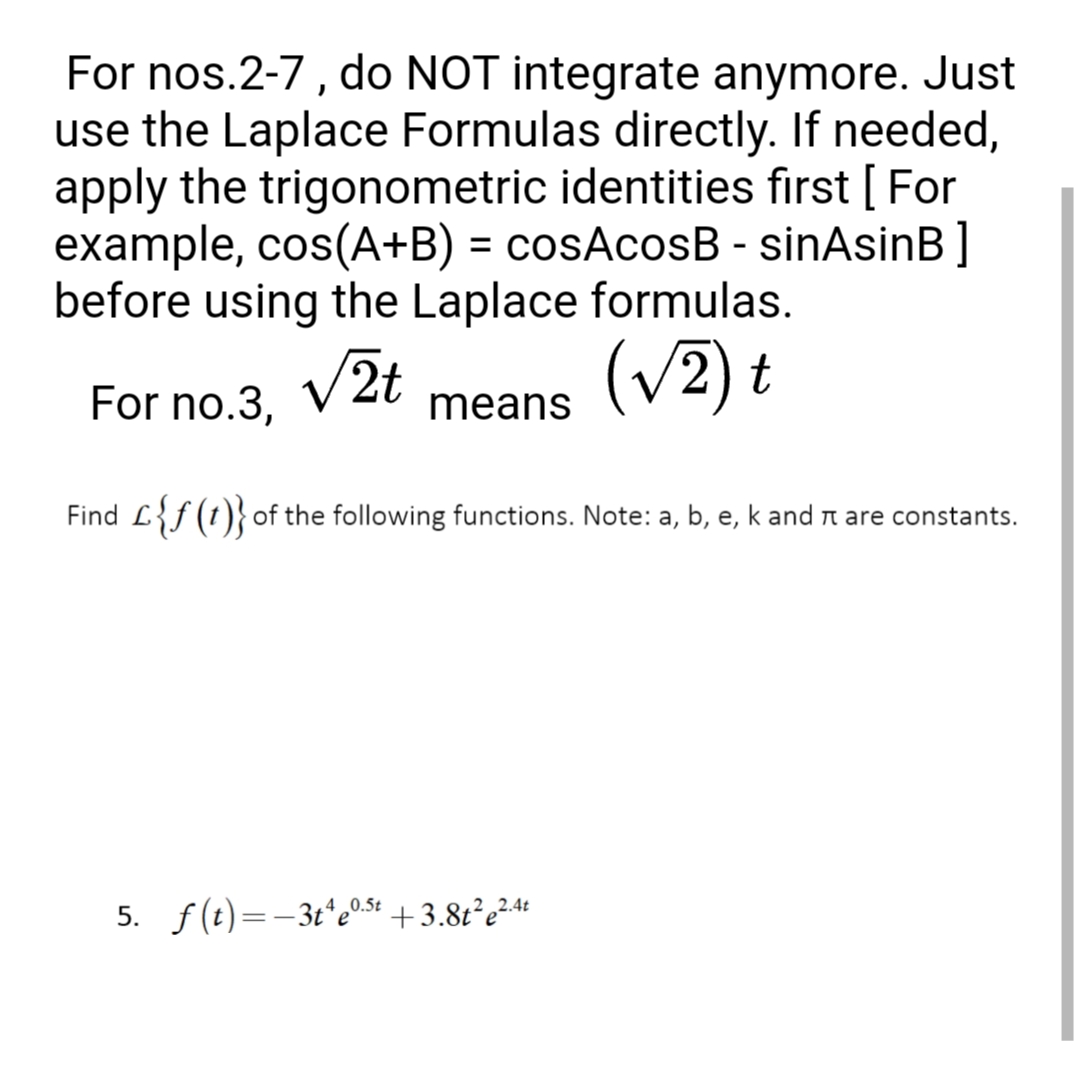 For nos.2-7 , do NOT integrate anymore. Just
use the Laplace Formulas directly. If needed,
apply the trigonometric identities first [ For
example, cos(A+B) = cosAcosB - sinAsinB ]
before using the Laplace formulas.
(v2) t
%3D
For no.3. V2t
means
Find L{f (t)}of the following functions. Note: a, b, e, k and n are constants.
5. f(t)=-3t*e0.5+ +3.8t²e²4*
