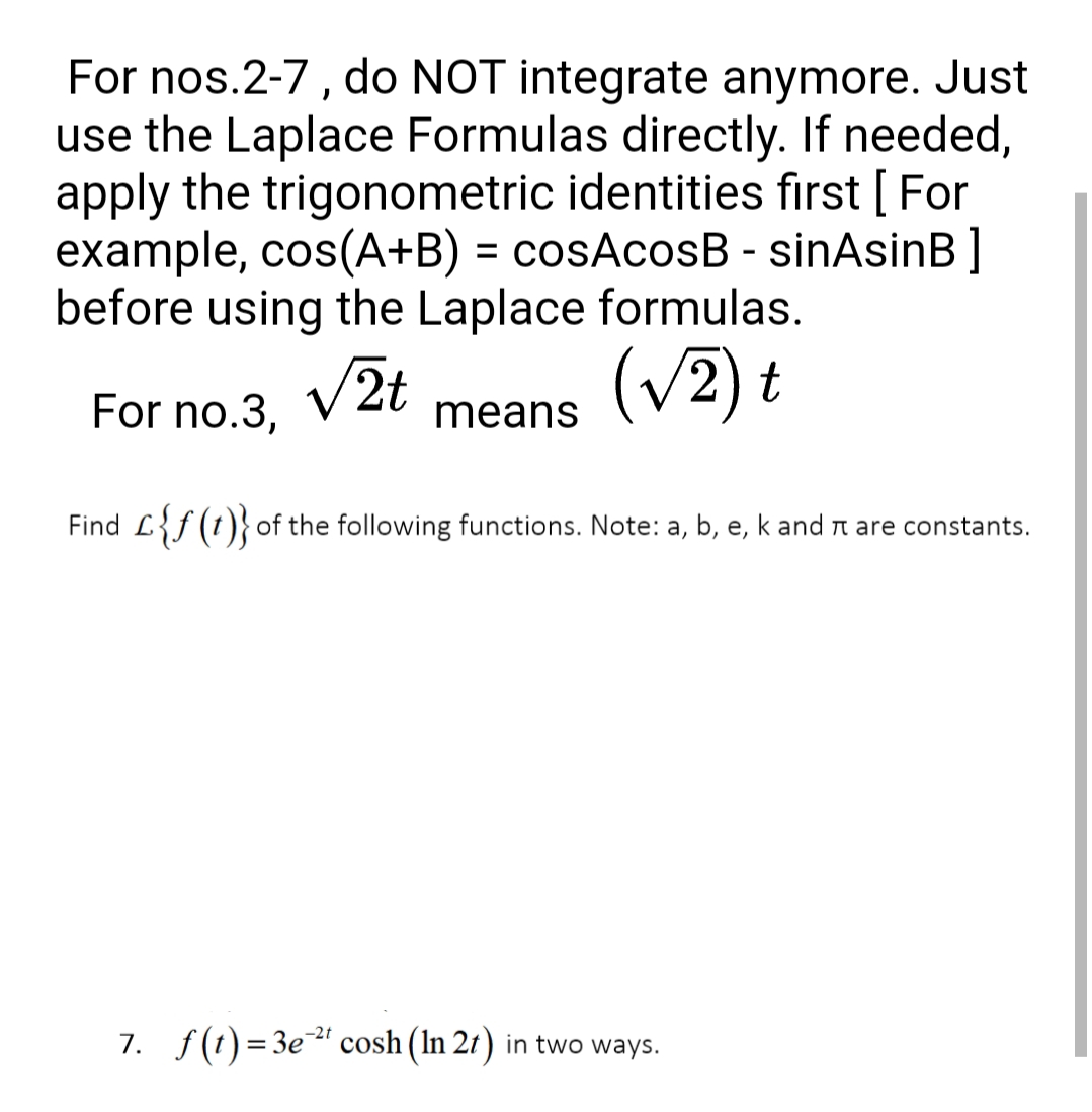 For nos.2-7, do NOT integrate anymore. Just
use the Laplace Formulas directly. If needed,
apply the trigonometric identities first [ For
example, cos(A+B) = cosAcosB - sinAsinB]
before using the Laplace formulas.
(v2) t
For no.3, V2t
means
Find L{f (t)}of the following functions. Note: a, b, e, k and n are constants.
7. f(t)=3e" cosh (In 2r) in two ways.
-2t
