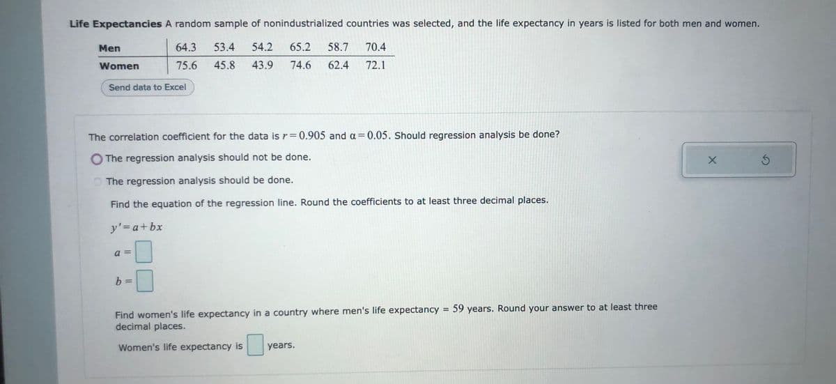 Life Expectancies A random sample of nonindustrialized countries was selected, and the life expectancy in years is listed for both men and women.
Men
64.3
53.4
54.2
65.2
58.7
70.4
Women
75.6
45.8
43.9
74.6
62.4
72.1
Send data to Excel
The correlation coefficient for the data is r= 0.905 and a= 0.05. should regression analysis be done?
%3D
The regression analysis should not be done.
The regression analysis should be done.
Find the equation of the regression line. Round the coefficients to at least three decimal places.
y'=a+bx
a =
b =
Find women's life expectancy in a country where men's life expectancy = 59 years. Round your answer to at least three
decimal places.
Women's life expectancy is
years.
