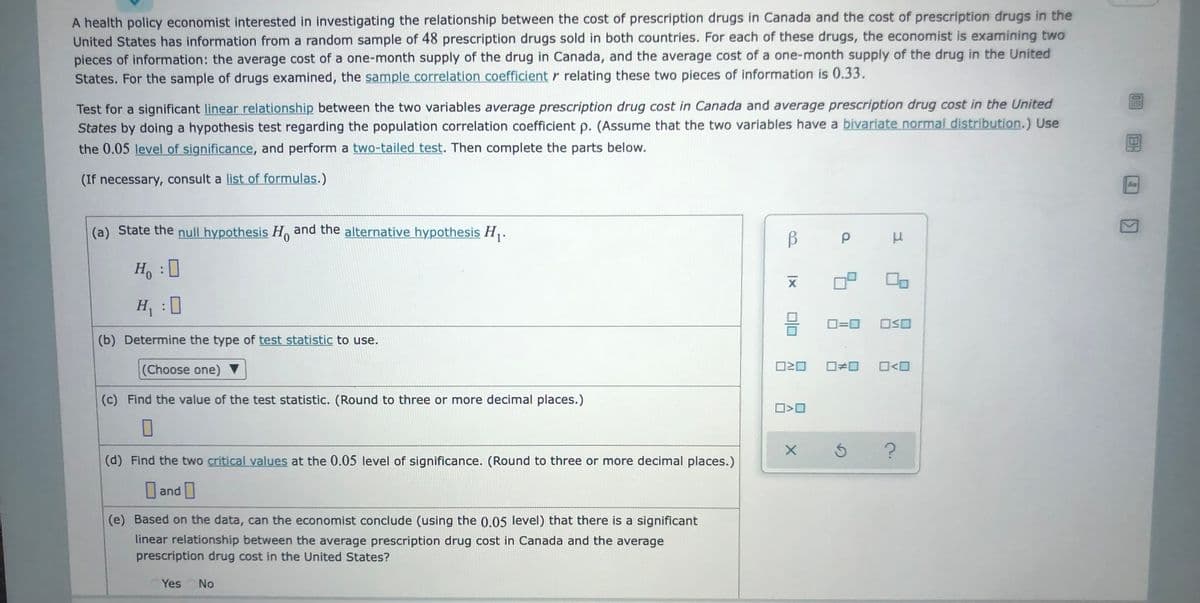 A health policy economist interested in investigating the relationship between the cost of prescription drugs in Canada and the cost of prescription drugs in the
United States has information from a random sample of 48 prescription drugs sold in both countries. For each of these drugs, the economist is examining two
pieces of information: the average cost of a one-month supply of the drug in Canada, and the average cost of a one-month supply of the drug in the United
States. For the sample of drugs examined, the sample correlation coefficient r relating these two pieces of information is 0.33.
Test for a significant linear relationship between the two variables average prescription drug cost in Canada and average prescription drug cost in the United
States by doing a hypothesis test regarding the population correlation coefficient p. (Assume that the two variables have a bivariate normal distribution.) Use
the 0.05 level of significance, and perform a two-tailed test. Then complete the parts below.
(If necessary, consult a list of formulas.)
Aa
(a) State the null hypothesis Ho and the alternative hypothesis H,.
B
Ho : 0
H : 0
O=0
(b) Determine the type of test statistic to use.
(Choose one) ▼
(c) Find the value of the test statistic. (Round to three or more decimal places.)
(d) Find the two critical values at the 0.05 level of significance. (Round to three or more decimal places.)
and
|
(e) Based on the data, can the economist conclude (using the 0.05 level) that there is a significant
linear relationship between the average prescription drug cost in Canada and the average
prescription drug cost in the United States?
Yes
No
