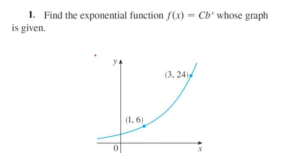 1. Find the exponential function f(x) = Cb* whose graph
is given.
yA
(3, 24)
(1, 6)
