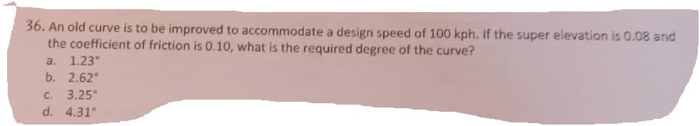 36. An old curve is to be improved to accommodate a design speed of 100 kph. If the super elevation is 0.08 and
the coefficient of friction is 0.10, what is the required degree of the curve?
a. 1.23°
b. 2.62°
C. 3.25"
d. 4.31°