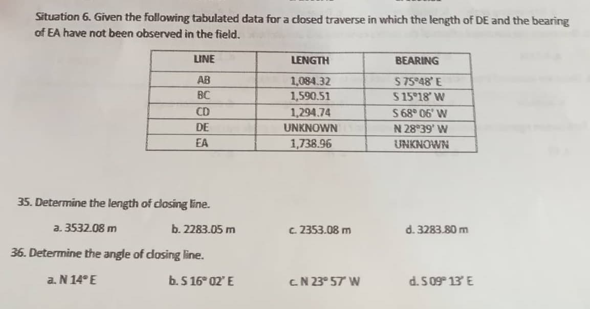 Situation 6. Given the following tabulated data for a closed traverse in which the length of DE and the bearing
of EA have not been observed in the field.
LINE
AB
BC
CD
DE
EA
35. Determine the length of closing line.
a. 3532.08 m
36. Determine the angle of closing line.
a. N 14°E
b. 2283.05 m
b. S 16° 02' E
LENGTH
1,084.32
1,590.51
1,294.74
UNKNOWN
1,738.96
c. 2353.08 m
CN 23° 57′ W
BEARING
$75°48' E
$15°18' W
S 68° 06' W
N 28°39' W
UNKNOWN
d. 3283.80 m
d. 509° 13' E