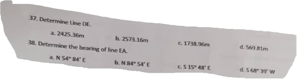 37. Determine Line DE.
a. 2425.36m
38. Determine the bearing of line EA.
a. N 54° 84' E
b. 2573.16m
b. N 84° 54' E
c. 1738.96m
C.S 15° 48' E
d. 569.81m
d. S 68 39 W