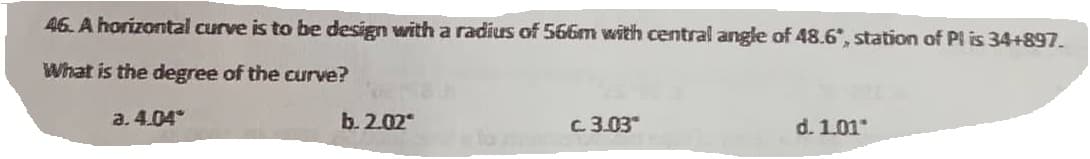 46. A horizontal curve is to be design with a radius of 566m with central angle of 48.6", station of Pl is 34+897.
What is the degree of the curve?
a. 4.04
b.2.02
c. 3.03
d. 1.01