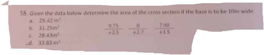 58. Given the data below determine the area of the cross section if the base is to be 10m wide.
a. 25.42 m²
b. 31.25m²
€ 28.43m²
d. 33.83 m²
9.75
+2.5
0
+2.7
7.90
+1.5