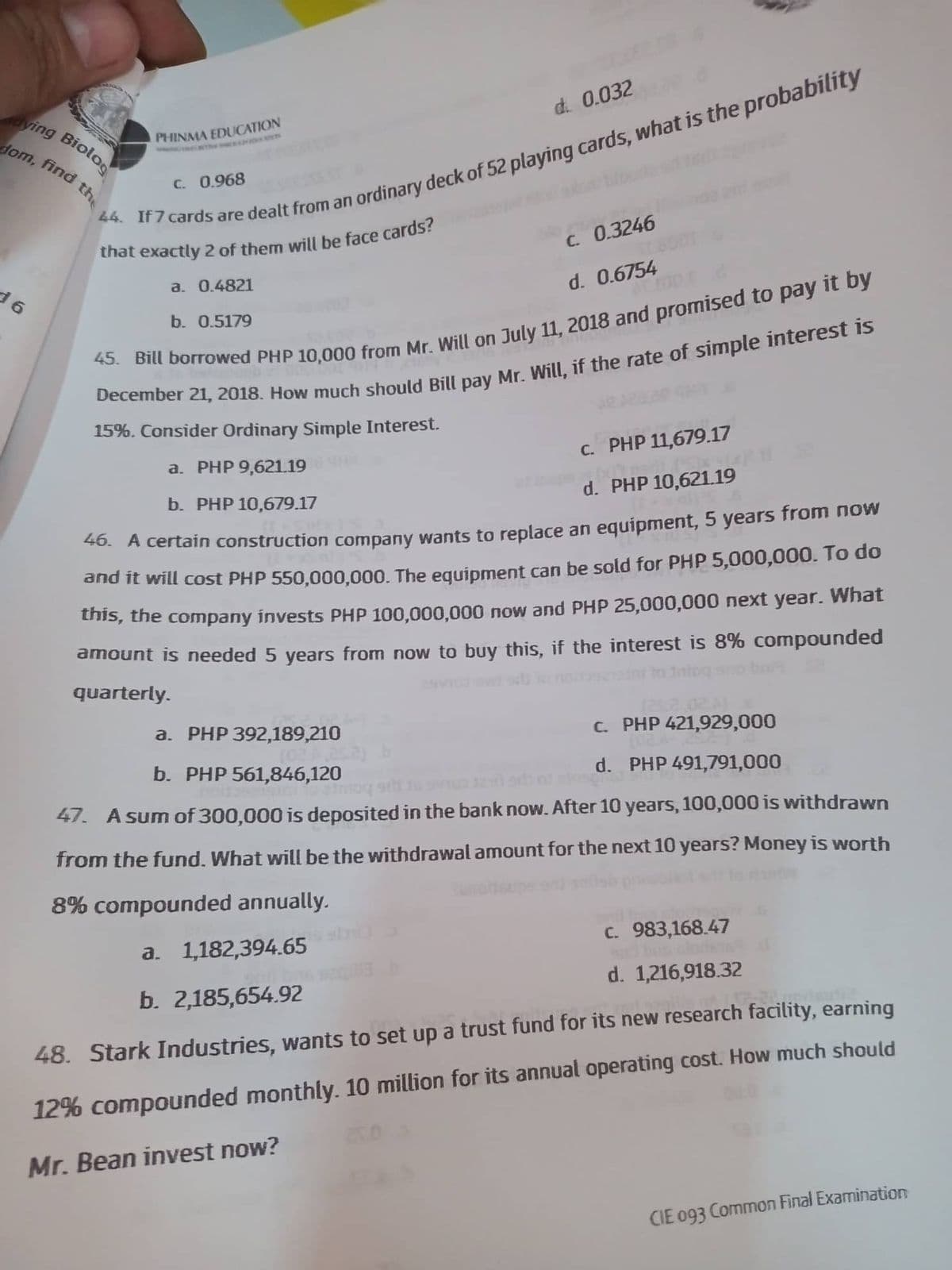 dying Biolog
dom, find the
16
PHINMA EDUCATION
C. 0.968
d. 0.032
are dealt from an ordinary deck of 52 playing cards, what is the probability
that exactly 2 of them will be face cards?
a. 0.4821
b. 0.5179
c. 0.3246
d. 0.6754
45. Bill borrowed PHP 10,000 from Mr. Will on July 11, 2018 and promised to pay it by
December 21, 2018. How much should Bill pay Mr. Will, if the rate of simple interest is
15%. Consider Ordinary Simple Interest.
a. PHP 9,621.19
b. PHP 10,679.17
46. A certain construction company wants to replace an equipment, 5 years from now
and it will cost PHP 550,000,000. The equipment can be sold for PHP 5,000,000. To do
this, the company invests PHP 100,000,000 now and PHP 25,000,000 next year. What
amount is needed 5 years from now to buy this, if the interest is 8% compounded
quarterly.
c. PHP 11,679.17
(x17 neilt.
d. PHP 10,621.19
como
a. PHP 392,189,210
c.
(25.2,024)
PHP 421,929,000
b. PHP 561,846,120
d.
PHP 491,791,000
47. A sum of 300,000 is deposited in the bank now. After 10 years, 100,000 is withdrawn
from the fund. What will be the withdrawal amount for the next 10 years? Money is worth
8% compounded annually.
Saholisups
a. 1,182,394.65
b. 2,185,654.92
c. 983,168.47
d. 1,216,918.32
48. Stark Industries, wants to set up a trust fund for its new research facility, earning
12% compounded monthly. 10 million for its annual operating cost. How much should
Mr. Bean invest now?
25.0
CIE 093 Common Final Examination