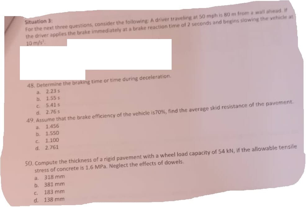 Situation 3:
For the next three questions, consider the following: A driver traveling at 50 mph is 80 m from a wall ahead. If
the driver applies the brake immediately at a brake reaction time of 2 seconds and begins slowing the vehicle at
10 m/s¹.
48. Determine the braking time or time during deceleration.
a. 2.23 s
b.
1.55 s
C.
5.41 s
d. 2.76 s
49. Assume that the brake efficiency of the vehicle is 70%, find the average skid resistance of the pavement.
a.
1.456
b. 1.550
c. 1.100
d. 2.761
50. Compute the thickness of a rigid pavement with a wheel load capacity of 54 kN, if the allowable tensile
stress of concrete is 1.6 MPa. Neglect the effects of dowels.
a.
b.
C.
d.
318 mm
381 mm
183 mm
138 mm