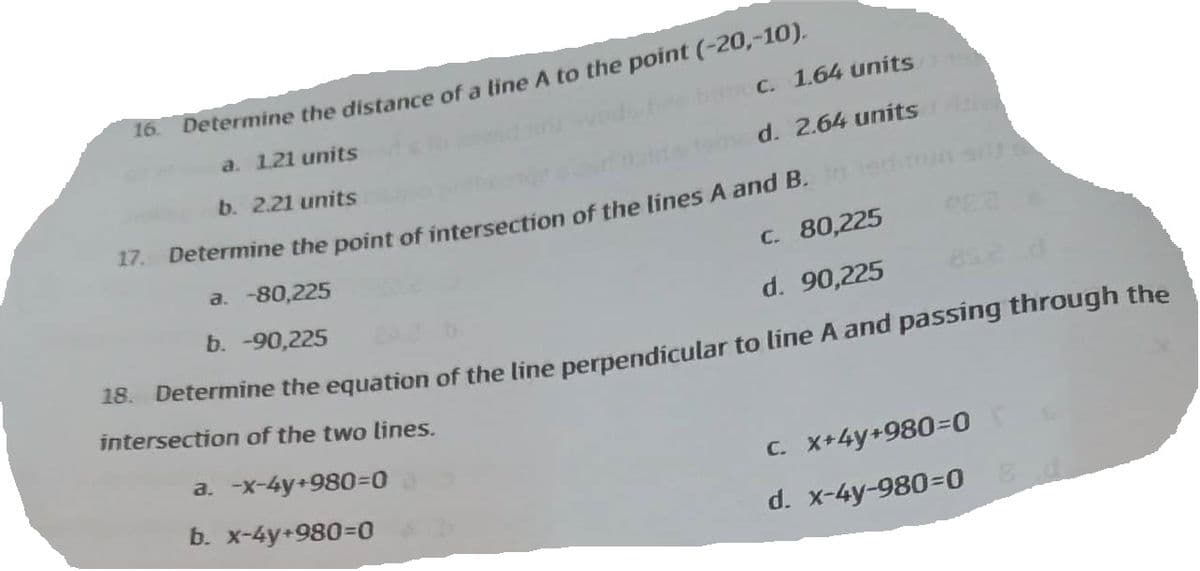 16.
bec. 1.64 units
d. 2.64 units
Determine the distance of a line A to the point (-20,-10),
a. 1.21 units
b. 2.21 units
17. Determine the point of intersection of the lines A and B. In
a. -80,225
C. 80,225
b. -90,225
d. 90,225
18. Determine the equation of the line perpendicular to line A and passing through the
intersection of the two lines.
a. -x-4y+980=0
b. x-4y+980=0
c. x+4y+980=0
d. x-4y-980=0 8 d