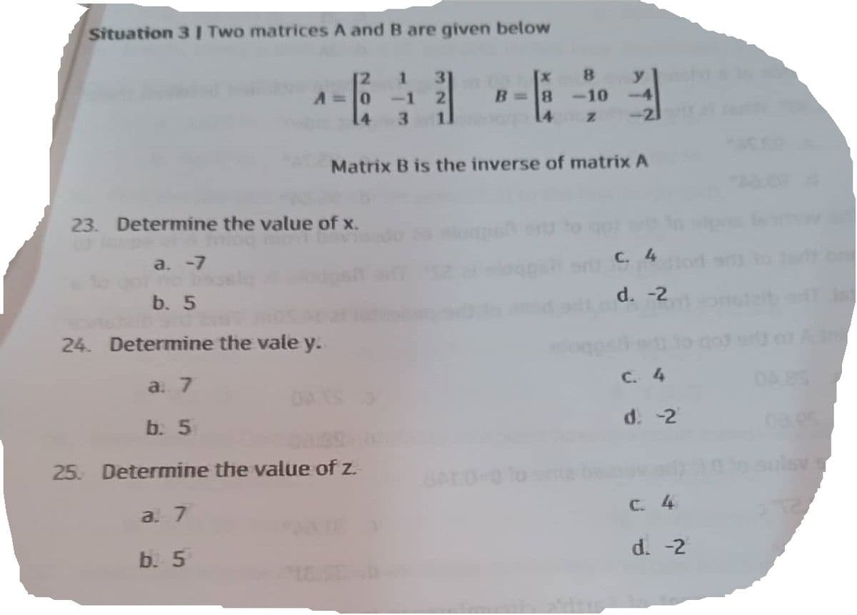 Situation 3 | Two matrices A and B are given below
1 31
-1 2
3
A = 0
23. Determine the value of x.
a. -7
b. 5
2b sit
24. Determine the vale y.
a. 7
8
B= 8 -10
14
Matrix B is the inverse of matrix A
b. 5
25. Determine the value of z.
a. 7
b. 5
z -21
C. 4
d. -2
C. 4
d. -2
C. 4
d. -2