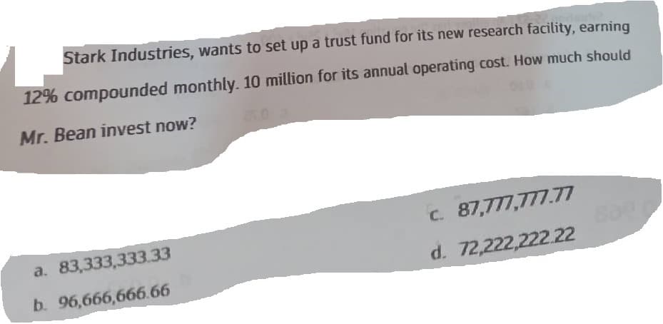 Stark Industries, wants to set up a trust fund for its new research facility, earning
12% compounded monthly. 10 million for its annual operating cost. How much should
Mr. Bean invest now?
a. 83,333,333.33
b. 96,666,666.66
c. 87,777,777.77
d.
72,222,222.22