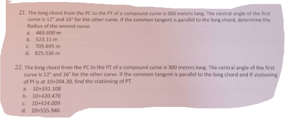 21. The long chord from the PC to the PT of a compound curve is 300 meters long. The central angle of the first
curve is 12" and 16" for the other curve. If the common tangent is parallel to the long chord, determine the
Radius of the second curve.
a. 465.690 m
b.
523.11 m
c.
705.695 m
d. 825.536 m
22. The long chord from the PC to the PT of a compound curve is 300 meters long. The central angle of the first
curve is 12" and 16" for the other curve. If the common tangent is parallel to the long chord and If stationing
of Pl is at 10+204.30, find the stationing of PT.
a. 10+331.108
b. 10+420.478
C. 10+424.009
d. 10+555.946