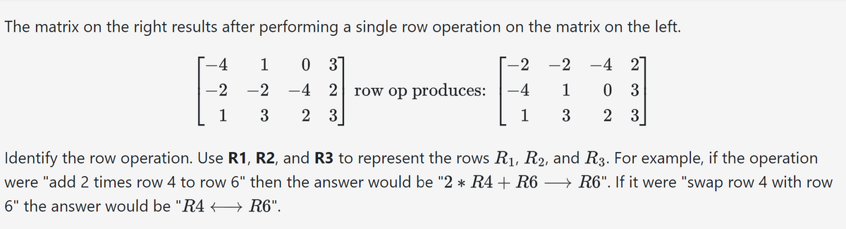 The matrix on the right results after performing a single row operation on the matrix on the left.
0 3
-4 2
-2 -2 -4 2
1 0 3
-4
3 2 3
3 2 3
-4
-2
1
1
-2
row op produces:
1
Identify the row operation. Use R1, R2, and R3 to represent the rows R₁, R₂, and R3. For example, if the operation
were "add 2 times row 4 to row 6" then the answer would be "2 * R4 + R6 → R6". If it were "swap row 4 with row
6" the answer would be "R4 ← R6".