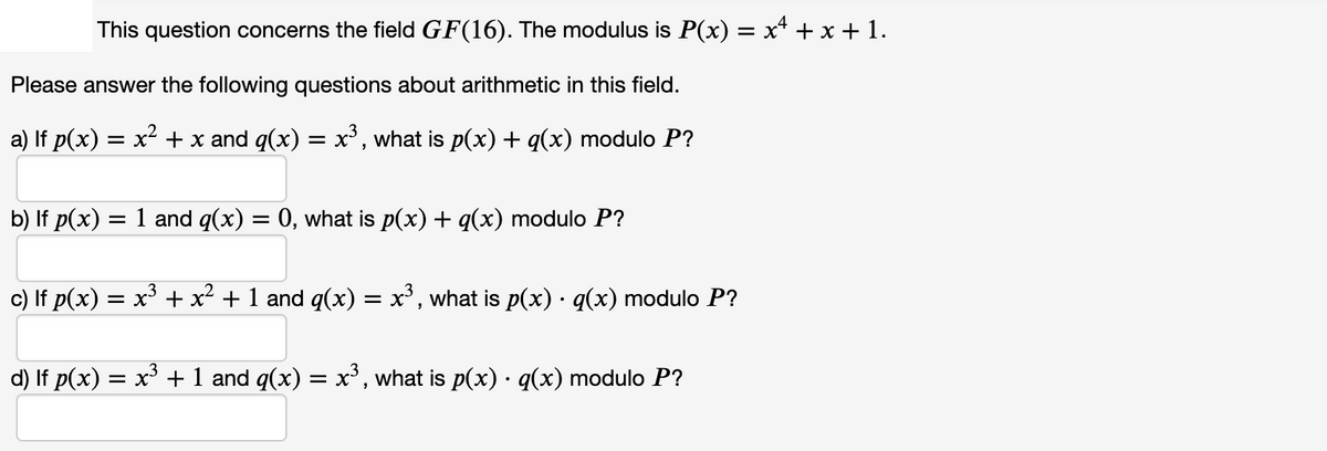 This question concerns the field GF(16). The modulus is P(x) = x* + x + 1.
Please answer the following questions about arithmetic in this field.
a) If p(x) = x² + x and q(x) = x', what is p(x) + q(x) modulo P?
b) If p(x)
= 1 and q(x) = 0, what is p(x) + q(x) modulo P?
c) If p(x) = x + x² + 1 and q(x) = x', what is p(x) · q(x) modulo P?
d) If p(x) = x' + 1 and q(x) = x, what is p(x) · q(x) modulo P?
