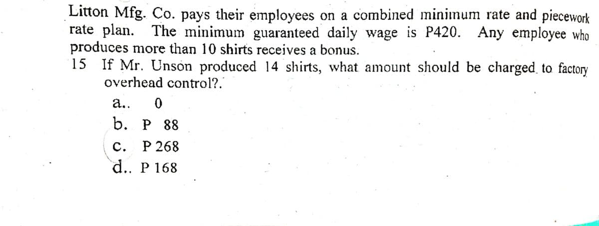 Litton Mfg. Co. pays their employees on a combined minimum rate and piecework
rate plan. The minimum guaranteed daily wage is P420. Any employee who
produces more than 10 shirts receives a bonus.
15 If Mr. Unson produced 14 shirts, what amount should be charged to factory
overhead control?.
a..
b. РP 88
с.
P 268
d.. P 168
