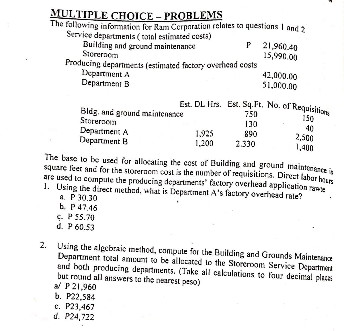 Est. DL Hrs. Est. Sq.Ft. No. of Requisitions
MULTIPLE CHOICE – PROBLEMS
The following information for Ram Corporation relates to questions 1 and 2
Service departments ( total estimated costs)
Building and ground maintenance
Storeroom
21,960.40
15,990.00
P
Producing departments (estimated factory overhead costs
Departınent A
Department B
42,000.00
51,000.00
750
Bldg. and ground maintenance
Storeroom
150
130
890
40
Department A
Department B
1,925
1,200
2,500
1,400
2.330
The base to be used for allocating the cost of Building and ground maintenance is
square feet and for the storeroom cost is the number of requisitions. Direct labor hous
are used to compute the producing departments' factory overhead application rawte
1. Using the direct method, what is Department A's factory overhead rate?
а. Р 30.30
b. P 47.46
с. Р 55.70
d. P 60.53
Using the algebraic method, compute for the Building and Grounds Maintenance
Department total amount to be allocated to the Storeroom Service Department
and both producing departments. (Take all calculations to four decimal places
but round all answers to the nearest peso)
al P 21,960
b. P22,584
с. Р23,467
d. P24,722
2.
