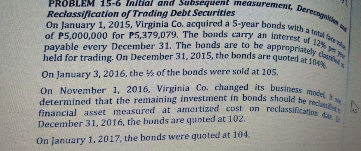 financial asset measured at amortized cost on reclassification date. O
On November 1, 2016, Virginia Co. changed its business model. It v
determined that the remaining investment in bonds should be reclassified to
held for trading. On December 31, 2015, the bonds are quoted at 104%.
payable every December 31. The bonds are to be appropriately classified
Reclassification of Trading Debt Securities
PROBLEM 15-6 Initial and Subsequent measurement, Derecognition c
On January 1, 2015, Virginia Co. acquired a 5-year bonds with a total face value
ond
of P5,000,000 for P5,379,079. The bonds carry an interest e
payable every December 31. The bonds are to be appropriatel,% Per
On January 3, 2016, the ½ of the bonds were sold at 105.
financial asset measured at amortized cost on reclassification ied
December 31, 2016, the bonds are quoted at 102.
On January 1, 2017, the bonds were quoted at 104.
