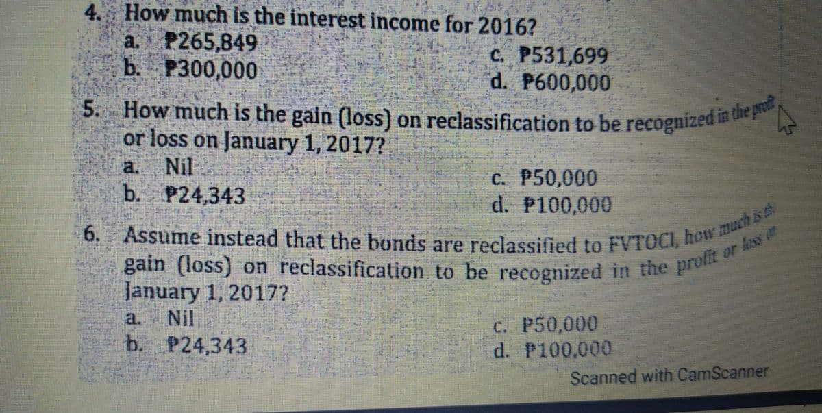 5. How much is the gain (loss) on reclassification to be recognized in the praft
4 How much is the interest income for 2016?
a. P265,849
b. P300,000
c. P531,699
d. P600,000
5. How much is the gain (loss) on reclassification to be recognized n
or loss on January 1, 2017?
a. Nil
b. P24,343
C. P50,000
d. P100,000
gain (loss) on reclassification to be recognized in the pro
January 1, 2017?
profit or lass
a. Nil
b. P24,343
C. P50,000
d. P100,000
Scanned with CamScanner
