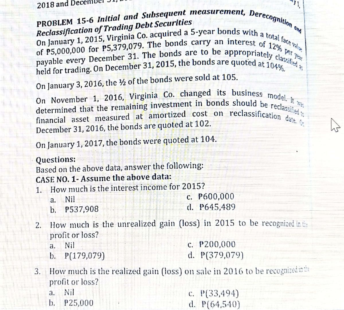 held for trading. On December 31, 2015, the bonds are quoted at 104%.
On January 1, 2015, Virginia Co. acquired a 5-year bonds with a total face valve
of P5,000,000 for P5,379,079. The bonds carry an interest of 12% per yr
PROBLEM 15-6 Initial and Subsequent measurement, Derecognition c
financial asset measured at amortized cost on reclassification date. 0
payable every December 31. The bonds are to be appropriately classified ,
On November 1, 2016, Virginia Co. changed its business model. It ·
2018 and Dece
Reclassification of Trading Debt Securities
On January 1, 2015, Virginia Co. acquired
and
held for trading. On December 31, 2015, the bonds are quoted at 10 las
On January 3, 2016, the 2 of the bonds were sold at 105.
determined that the remaining investment in bonds should he
financial asset measured at amortized
December 31, 2016, the bonds are quoted at 102.
reclassified
cost on reclassification dat,
On January 1, 2017, the bonds were quoted at 104.
Questions:
Based on the above data, answer the following:
CASE NO. 1- Assume the above data:
1. How much is the interest income for 2015?
c. P600,000
d. P645,489
а.
Nil
b. P537,908
2. How much is the unrealized gain (loss) in 2015 to be recognized in t
profit or loss?
Nil
c. P200,000
d. P(379,079)
а.
b. P(179,079)
How much is the realized gain (loss) on sale in 2016 to be recognized in e
profit or loss?
Nil
c. P(33,494)
d. P(64,540)
а.
b. P25,000
3.
