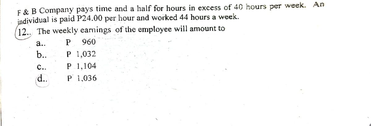 F & B Company pays time and a half for hours in excess of 40 hours peT week. An
individual is paid P24.00 per hour and worked 44 hours a week.
12.. The weekly earnings of the employee will amount to
а..
960
b..
Р 1,032
с.
P 1,104
d..
P 1,036
