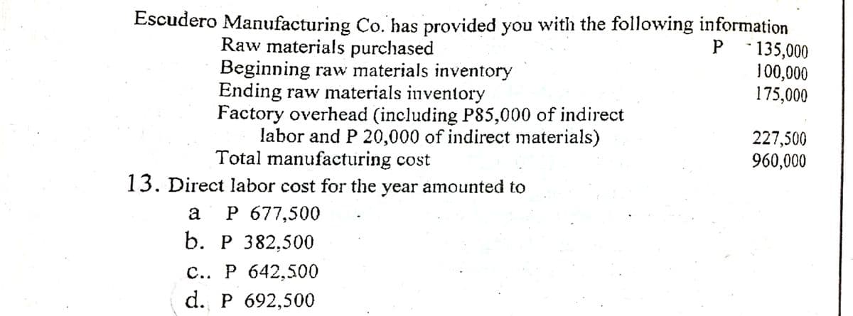 Escudero Manufacturing Co. has provided you with the following information
P 135,000
100,000
175,000
Raw materials purchased
Beginning raw materials inventory
Ending raw materials inventory
Factory overhead (including P85,000 of indirect
labor and P 20,000 of indirect materials)
Total manufacturing cost
227,500
960,000
13. Direct labor cost for the year amounted to
а Р677,500
b. Р 382,500
с.. Р 642,500
d. P 692,500
