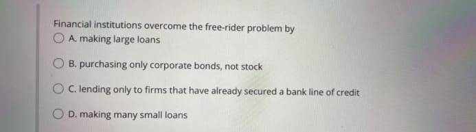 Financial institutions overcome the free-rider problem by
O A. making large loans
O B. purchasing only corporate bonds, not stock
O C. lending only to firms that have already secured a bank line of credit
O D. making many small loans
