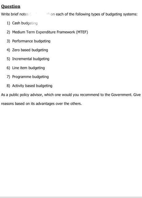 Question
Write brief notes (
on each of the following types of budgeting systems:
1) Cash budgeting
2) Medium Term Expenditure Framework (MTEF)
3) Performance budgeting
4) Zero based budgeting
5) Incremental budgeting
6) Line item budgeting
7) Programme budgeting
8) Activity based budgeting
As a public policy advisor, which one would you recommend to the Government. Give
reasons based on its advantages over the others.
