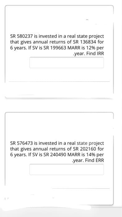 SR 580237 is invested in a real state project
that gives annual returns of SR 136834 for
6 years. If SV is SR 199663 MARR is 12% per
year. Find IRR
SR 576473 is invested in a real state project
that gives annual returns of SR 202160 for
6 years. If SV is SR 240490 MARR is 14% per
year. Find ERR
