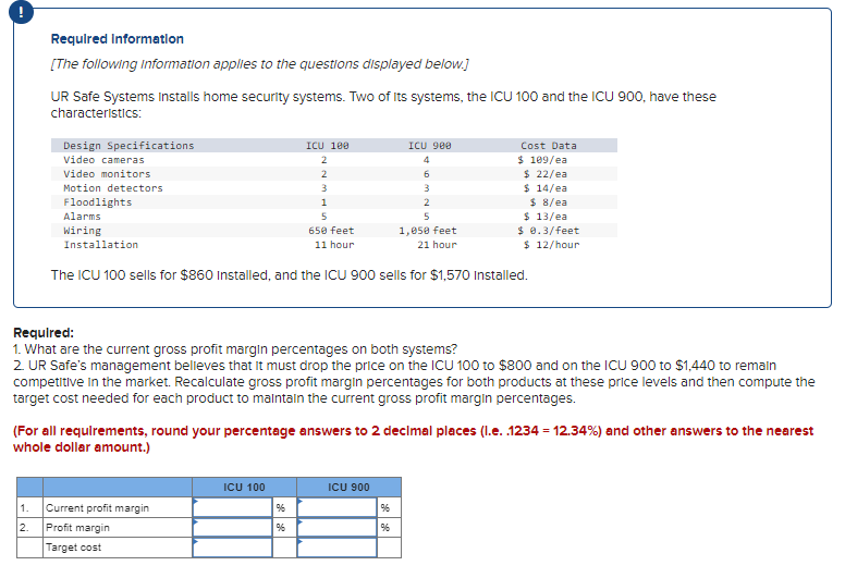 Required Information
[The following information applies to the questions displayed below.]
UR Safe Systems Installs home security systems. Two of its systems, the ICU 100 and the ICU 900, have these
characteristics:
Design Specifications
Video cameras
Video monitors
Motion detectors
Floodlights
Alarms
Wiring
Installation
1,050 feet
21 hour
The ICU 100 sells for $860 Installed, and the ICU 900 sells for $1,570 Installed.
1. Current profit margin
2.
ICU 100
2
2
3
1
5
650 feet
11 hour
Required:
1. What are the current gross profit margin percentages on both systems?
2. UR Safe's management believes that it must drop the price on the ICU 100 to $800 and on the ICU 900 to $1,440 to remain
competitive in the market. Recalculate gross profit margin percentages for both products at these price levels and then compute the
target cost needed for each product to maintain the current gross profit margin percentages.
Profit margin
Target cost
(For all requirements, round your percentage answers to 2 decimal places (1.e. .1234 = 12.34%) and other answers to the nearest
whole dollar amount.)
ICU 100
%
ICU 900
4
6
3
2
5
Cost Data
$ 109/ea
$ 22/ea
$ 14/ea
$ 8/ea
$ 13/ea
$ 0.3/feet
$ 12/hour
ICU 900
%
%6