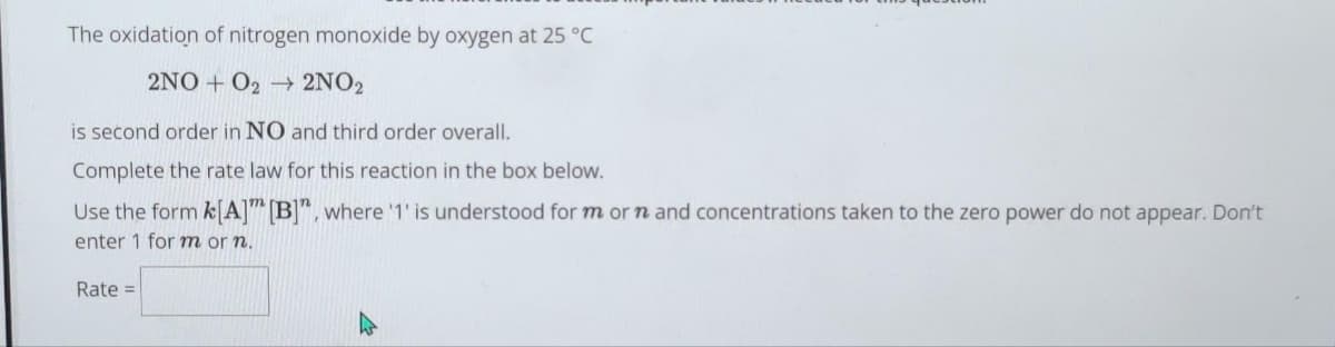 The oxidation of nitrogen monoxide by oxygen at 25 °C
2NO+O2 → 2NO2
is second order in NO and third order overall.
Complete the rate law for this reaction in the box below.
Use the form k[A] [B]", where '1' is understood for m or n and concentrations taken to the zero power do not appear. Don't
enter 1 for m or n.
Rate =