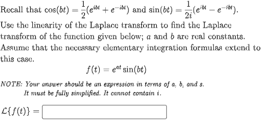 1
Recall that cos(bt) (eibt + e-ibt) and sin(bt) = (eit e ibt).
2i
2
Use the linearity of the Laplace transform to find the Laplace
transform of the function given below; a and b are real constants.
Assume that the necessary elementary integration formulas extend to
this case.
f(t)= eat sin(bt)
NOTE: Your answer should be an expression in terms of a, b, and s.
It must be fully simplified. It cannot contain i.
L{f(t)} =