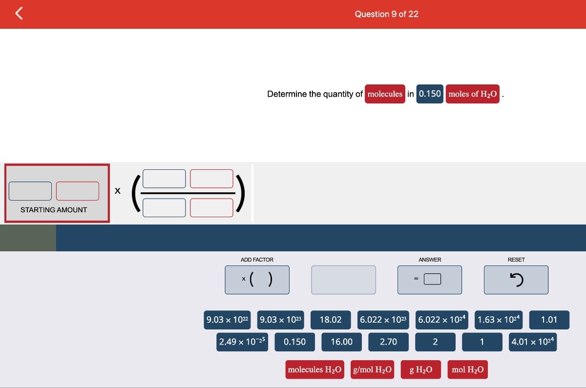 <
STARTING AMOUNT
X
ADD FACTOR
*( )
9.03 x 1022
Determine the quantity of molecules in 0.150 moles of H₂O
9.03 x 1023
2.49 x 10-25
0.150
18.02
Question 9 of 22
16.00
6.022 x 1023
2.70
molecules H₂O g/mol H₂O
ANSWER
6.022 x 10²4
2
g H₂O
1
RESET
1.63 x 1024
mol H₂O
J
1.01
4.01 x 1024