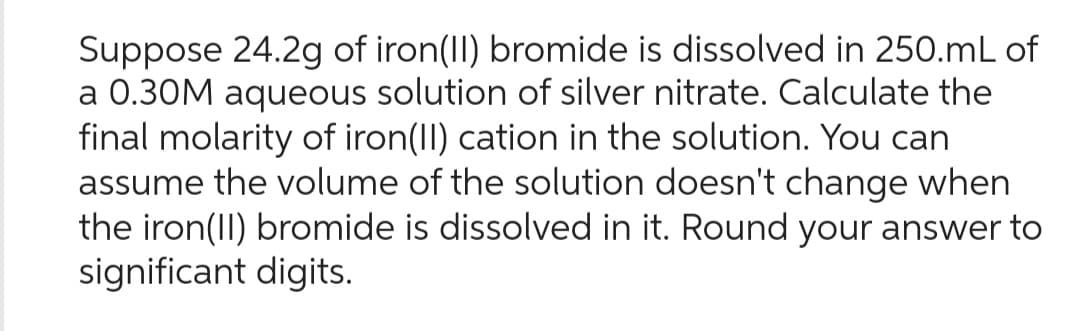 Suppose 24.2g of iron(II) bromide is dissolved in 250.mL of
a 0.30M aqueous solution of silver nitrate. Calculate the
final molarity of iron(II) cation in the solution. You can
assume the volume of the solution doesn't change when
the iron(II) bromide is dissolved in it. Round your answer to
significant digits.