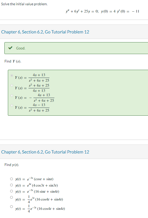 Solve the initial value problem.
Chapter 6, Section 6.2, Go Tutorial Problem 12
Good.
Find Y (s).
Y(s) =
Y (s) =
Y(s) =
Y(s) =
Find y (1).
4s + 13
s² + 6s + 25
s² + 6s+25
4s +13
Chapter 6, Section 6.2, Go Tutorial Problem 12
y(t) =
$² + 6s + 25
4s - 13
s² + 6s + 25
y(t) = e
y(t) =
4s + 13
₂-31 (cost + sint)
y(t) = e(4 cos3r + sin3r)
y(t) = e(16 sint + sin4t)
1
e³¹ (16 cos4r + sin41)
1
-31
y" + 6y + 25y = 0; y(0) = 4y (0) = - 11
(16 cos4t + sin4t)